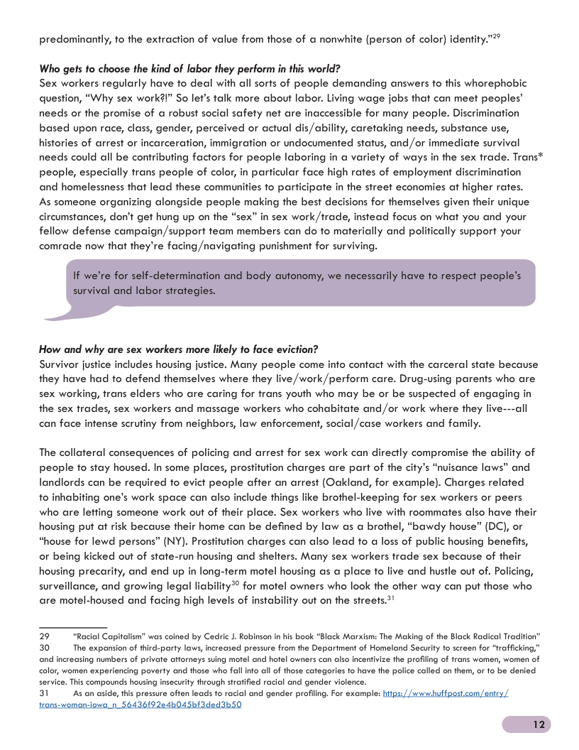 predominantly, fo the extraction of value from those of a nonwhite (person of color] identity."®  Who gets fo choose the kind of labor they perform in this world? Sex workers regularly have to deal with all sorts of people demanding answers to this whorephobic question, “Why sex work?l" So let’s talk more about labor. Living wage jobs that can meet peoples’ needs or the promise of a robust social safety net are inaccessible for many people. Discrimination based upon race, class, gender, perceived or actual dis/ability, caretaking needs, substance use, histories of arrest or incarceration, immigration or undocumented status, and /or immediate survival needs could all be contributing factors for people laboring in a variety of ways in the sex trade. Trans* people, especially trans people of color, in particular face high rates of employment discrimination and homelessness that lead these communities to participate in the street economies at higher rates.  As someone organizing alongside people making the best decisions for themselves given their unique circumstances, don’t get hung up on the “sex” in sex work/trade, instead focus on what you and your fellow defense campaign/support team members can do to materially and politically support your comrade now that they’re facing /navigating punishment for surviving.  How and why are sex workers more likely fo face eviction?  Survivor justice includes housing justice. Many people come info contact with the carceral state because they have had fo defend themselves where they live /work/perform care. Drug-using parents who are sex working, trans elders who are caring for frans youth who may be or be suspected of engaging in the sex trades, sex workers and massage workers who cohabitate and /or work where they live---all can face infense scrutiny from neighbors, law enforcement, social /case workers and family.  The collateral consequences of policing and arrest for sex work can directly compromise the ability of people to stay housed. In some places, prostitution charges are part of the cify’s “nvisance laws” and landlords can be required fo evict people affer an arrest (Oakland, for example). Charges related 1o inhabifing one’s work space can also include things like brothel-keeping for sex workers or peers who are leffing someone work out of their place. Sex workers who live with roommates also have their housing put af risk because their home can be defined by law as a brothel, “bawdy house” (DC), or “house for lewd persons” (NY). Prostifution charges can also lead to @ loss of public housing benefits, or being kicked out of state-run housing and shelters. Many sex workers trade sex because of their housing precarity, and end up in long-term motel housing as a place to live and hustle out of. Policing, surveillance, and growing legal liability®® for motel owners who look the ofher way can put hose who are motel-housed and facing high levels of instability out on the strees.t"  2 Jism" was coined by Cedric J. Robinson in his book “Black Marxism: The Making of the Black Radical Tradition" 30 The expansion of third-party lows, increased pressure from the Department of Homeland Security to screen for “trafficking,” and increasing numbers of private atforneys suing motel and hotel owners can also incentivize the profiing of trans women, women of <olor, women experiencing poverty and those wh fall into all of those categories to have the police called on them, or 1o be denied service. This compounds housing insecurity through stratified racial and gender violence. 31 As an aside, this pressure often leads to racial and gender profiing. For examplt  trans-woman-iowa_n_56436{9204p045bf3ded3b50  